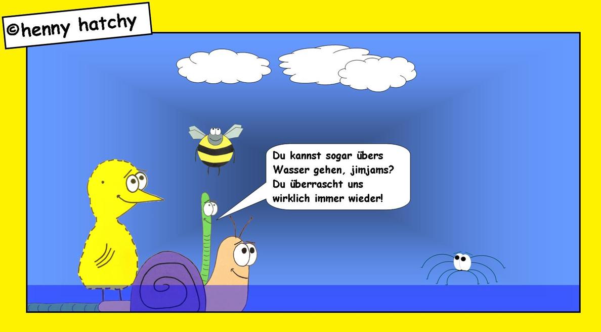 henny hatchy Henny hatchy Sniggel Wyrm Plumbee jimjams Kken Spinne Schnecke Hummel Regenwurm Wurm Comic Cartoon Jesus leicht Oberflchenspannung Lsung Geheimnis Erklrung Erklrungsversuch Bibel Gott Glaube Wasser ber bers gehen laufen Wunder Flu See Rtsel Klar 